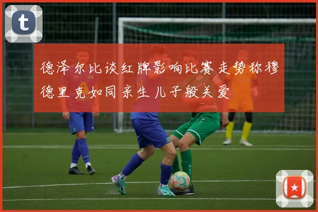 德泽尔比谈红牌影响比赛走势称穆德里克如同亲生儿子般关爱