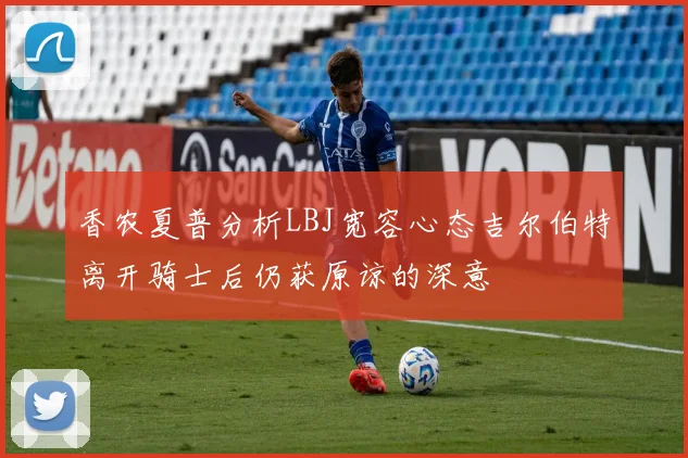 香农夏普分析LBJ宽容心态吉尔伯特离开骑士后仍获原谅的深意