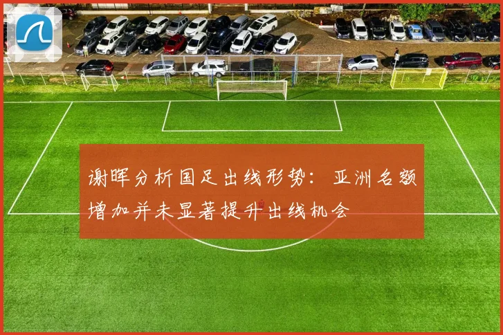 谢晖分析国足出线形势：亚洲名额增加并未显著提升出线机会