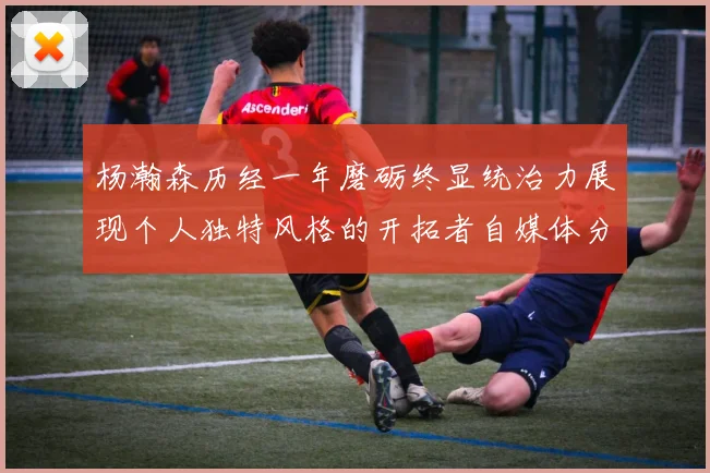 杨瀚森历经一年磨砺终显统治力展现个人独特风格的开拓者自媒体分析