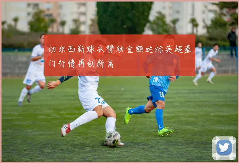 切尔西新球衣赞助金额达标英超豪门行情再创新高