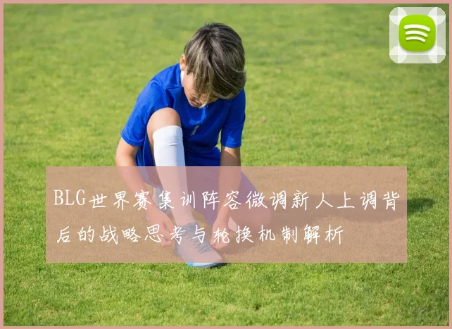 BLG世界赛集训阵容微调新人上调背后的战略思考与轮换机制解析