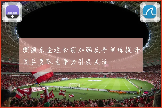 樊振东全运会前加强反手训练提升国乒男队竞争力引发关注