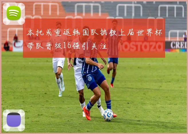 本托或重返韩国队执教上届世界杯带队晋级16强引关注